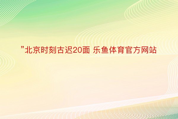 ”北京时刻古迟20面 乐鱼体育官方网站