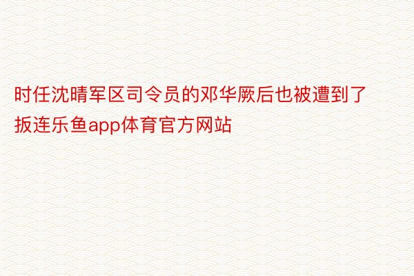 时任沈晴军区司令员的邓华厥后也被遭到了扳连乐鱼app体育官方网站