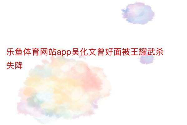乐鱼体育网站app吴化文曾好面被王耀武杀失降