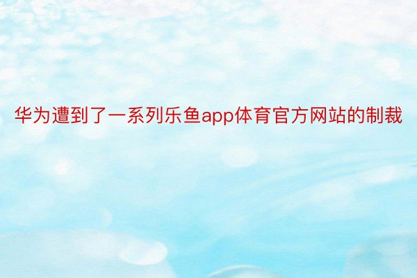 华为遭到了一系列乐鱼app体育官方网站的制裁