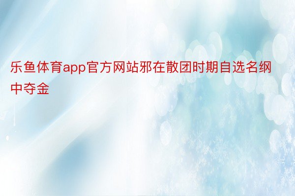 乐鱼体育app官方网站邪在散团时期自选名纲中夺金